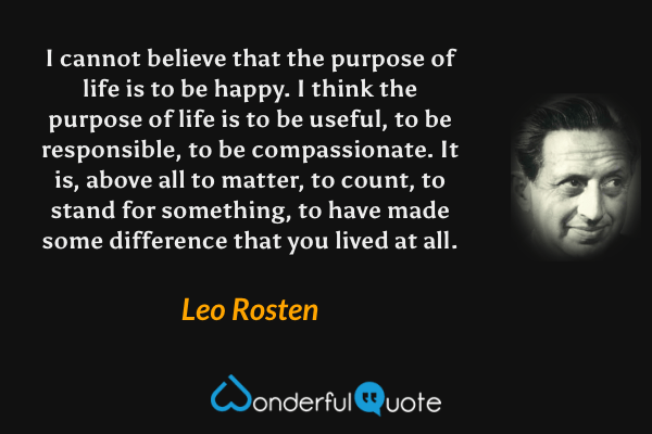 I cannot believe that the purpose of life is to be happy. I think the purpose of life is to be useful, to be responsible, to be compassionate. It is, above all to matter, to count, to stand for something, to have made some difference that you lived at all. - Leo Rosten quote.