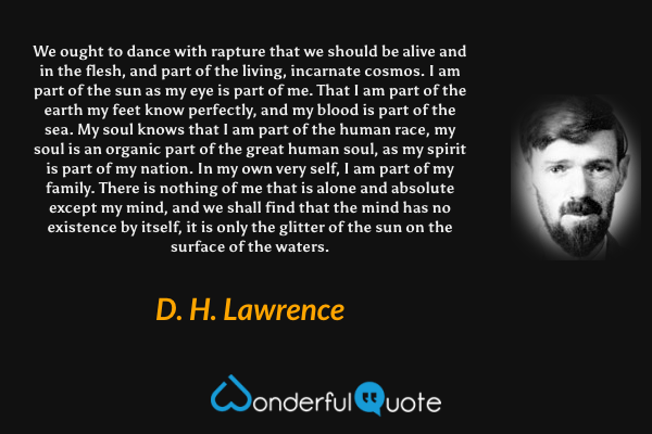 We ought to dance with rapture that we should be alive and in the flesh, and part of the living, incarnate cosmos. I am part of the sun as my eye is part of me. That I am part of the earth my feet know perfectly, and my blood is part of the sea. My soul knows that I am part of the human race, my soul is an organic part of the great human soul, as my spirit is part of my nation. In my own very self, I am part of my family. There is nothing of me that is alone and absolute except my mind, and we shall find that the mind has no existence by itself, it is only the glitter of the sun on the surface of the waters. - D. H. Lawrence quote.