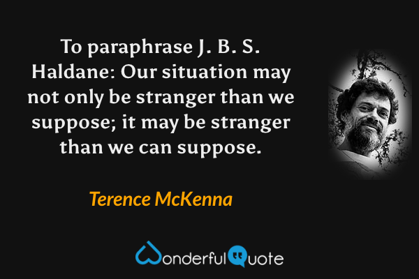 To paraphrase J. B. S. Haldane: Our situation may not only be stranger than we suppose; it may be stranger than we can suppose. - Terence McKenna quote.