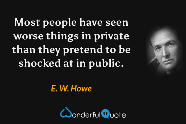 Most people have seen worse things in private than they pretend to be shocked at in public. - E. W. Howe quote.