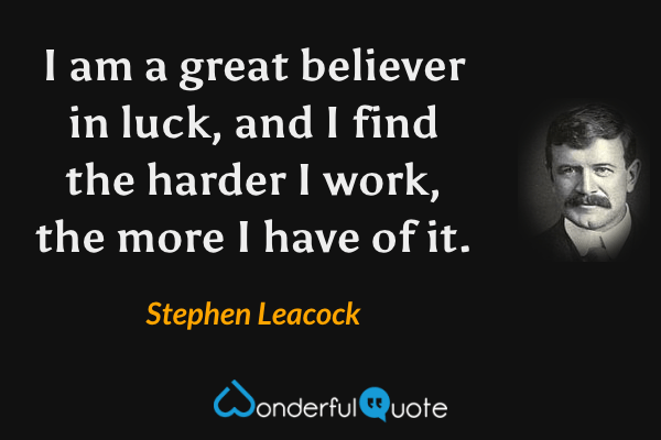 I am a great believer in luck, and I find the harder I work, the more I have of it. - Stephen Leacock quote.