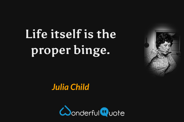 Life itself is the proper binge. - Julia Child quote.