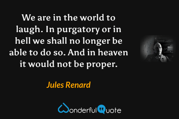We are in the world to laugh. In purgatory or in hell we shall no longer be able to do so. And in heaven it would not be proper. - Jules Renard quote.