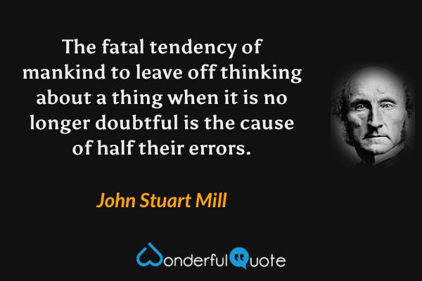 The fatal tendency of mankind to leave off thinking about a thing when it is no longer doubtful is the cause of half their errors. - John Stuart Mill quote.