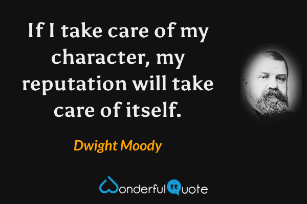 If I take care of my character, my reputation will take care of itself. - Dwight Moody quote.