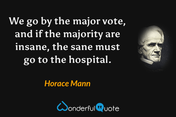 We go by the major vote, and if the majority are insane, the sane must go to the hospital. - Horace Mann quote.