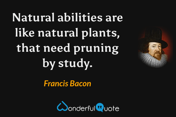 Natural abilities are like natural plants, that need pruning by study. - Francis Bacon quote.
