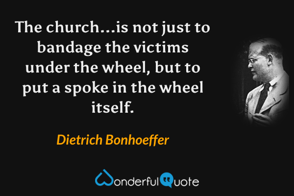 The church...is not just to bandage the victims under the wheel, but to put a spoke in the wheel itself. - Dietrich Bonhoeffer quote.
