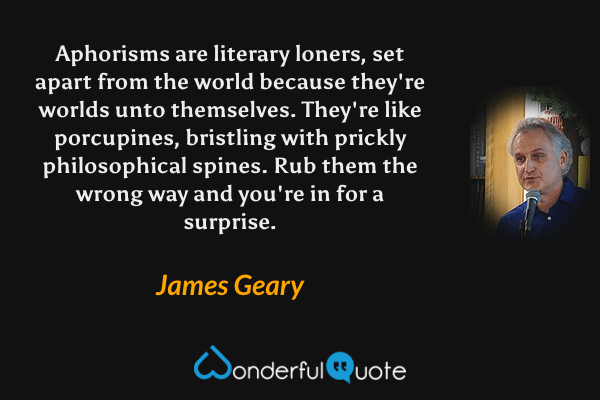Aphorisms are literary loners, set apart from the world because they're worlds unto themselves. They're like porcupines, bristling with prickly philosophical spines. Rub them the wrong way and you're in for a surprise. - James Geary quote.