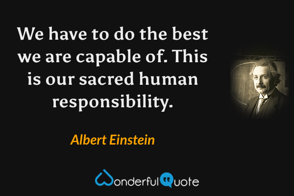 We have to do the best we are capable of.  This is our sacred human responsibility. - Albert Einstein quote.