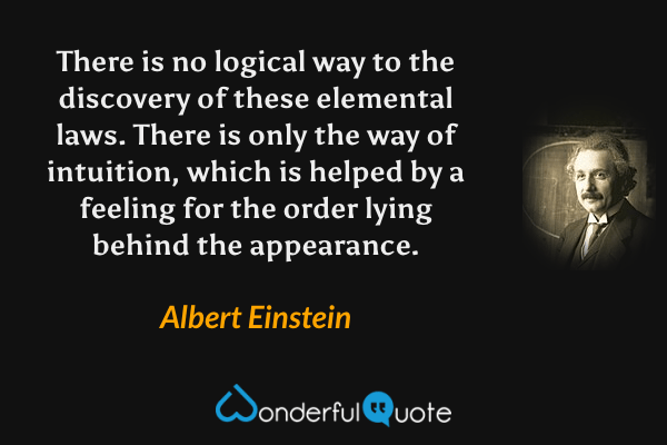 There is no logical way to the discovery of these elemental laws. There is only the way of intuition, which is helped by a feeling for the order lying behind the appearance. - Albert Einstein quote.