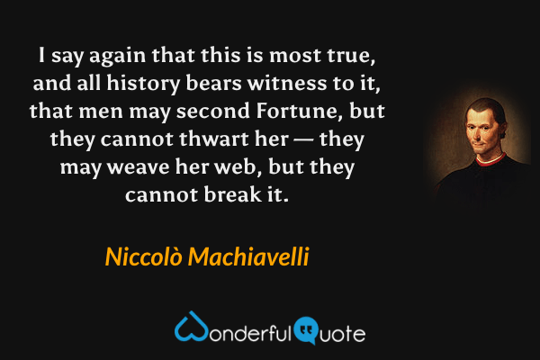 I say again that this is most true, and all history bears witness to it, that men may second Fortune, but they cannot thwart her — they may weave her web, but they cannot break it. - Niccolò Machiavelli quote.