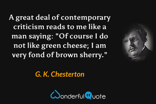 A great deal of contemporary criticism reads to me like a man saying: "Of course I do not like green cheese; I am very fond of brown sherry." - G. K. Chesterton quote.