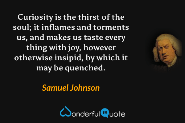 Curiosity is the thirst of the soul; it inflames and torments us, and makes us taste every thing with joy, however otherwise insipid, by which it may be quenched. - Samuel Johnson quote.