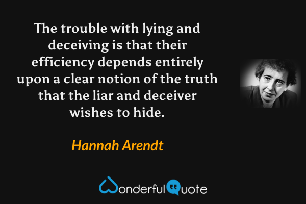 The trouble with lying and deceiving is that their efficiency depends entirely upon a clear notion of the truth that the liar and deceiver wishes to hide. - Hannah Arendt quote.