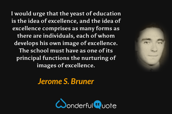 I would urge that the yeast of education is the idea of excellence, and the idea of excellence comprises as many forms as there are individuals, each of whom develops his own image of excellence. The school must have as one of its principal functions the nurturing of images of excellence. - Jerome S. Bruner quote.