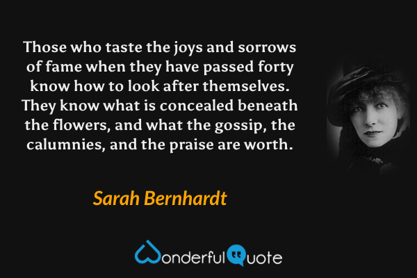 Those who taste the joys and sorrows of fame when they have passed forty know how to look after themselves.  They know what is concealed beneath the flowers, and what the gossip, the calumnies, and the praise are worth. - Sarah Bernhardt quote.