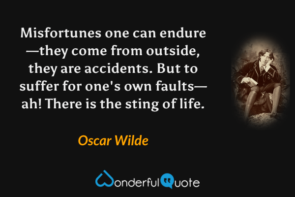 Misfortunes one can endure—they come from outside, they are accidents.  But to suffer for one's own faults—ah! There is the sting of life. - Oscar Wilde quote.