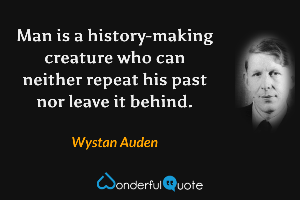 Man is a history-making creature who can neither repeat his past nor leave it behind. - Wystan Auden quote.