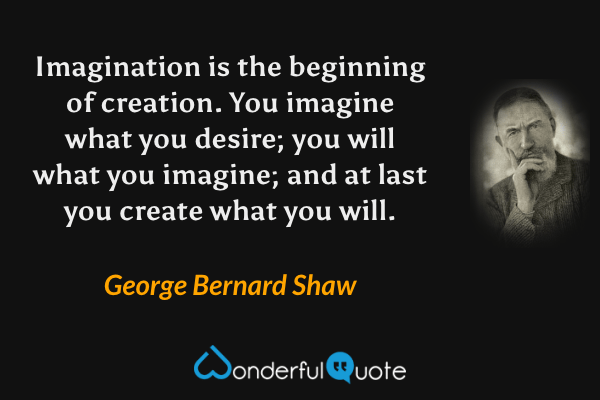 Imagination is the beginning of creation. You imagine what you desire; you will what you imagine; and at last you create what you will. - George Bernard Shaw quote.