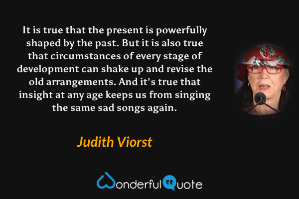 It is true that the present is powerfully shaped by the past. But it is also true that circumstances of every stage of development can shake up and revise the old arrangements. And it's true that insight at any age keeps us from singing the same sad songs again. - Judith Viorst quote.