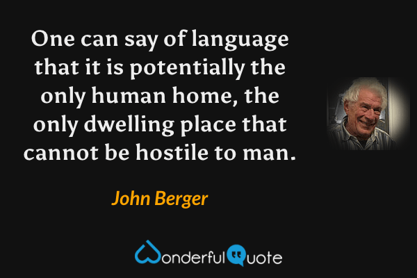 One can say of language that it is potentially the only human home, the only dwelling place that cannot be hostile to man. - John Berger quote.