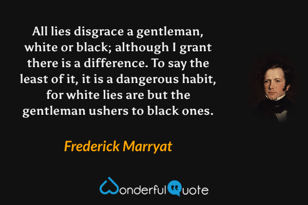 All lies disgrace a gentleman, white or black; although I grant there is a difference.  To say the least of it, it is a dangerous habit, for white lies are but the gentleman ushers to black ones. - Frederick Marryat quote.