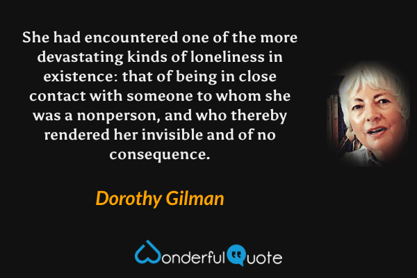 She had encountered one of the more devastating kinds of loneliness in existence: that of being in close contact with someone to whom she was a nonperson, and who thereby rendered her invisible and of no consequence. - Dorothy Gilman quote.