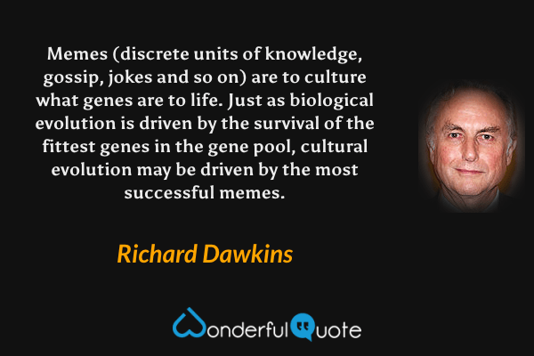 Memes (discrete units of knowledge, gossip, jokes and so on) are to culture what genes are to life. Just as biological evolution is driven by the survival of the fittest genes in the gene pool, cultural evolution may be driven by the most successful memes. - Richard Dawkins quote.