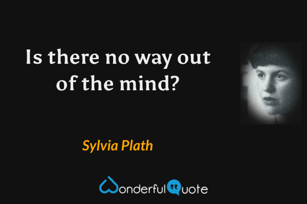 Is there no way out of the mind? - Sylvia Plath quote.