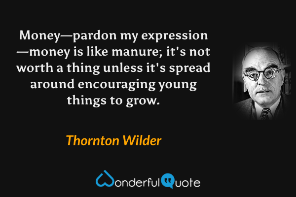 Money—pardon my expression—money is like manure; it's not worth a thing unless it's spread around encouraging young things to grow. - Thornton Wilder quote.