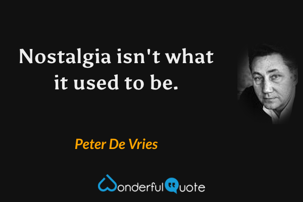 Nostalgia isn't what it used to be. - Peter De Vries quote.