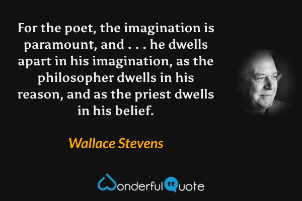 For the poet, the imagination is paramount, and . . . he dwells apart in his imagination, as the philosopher dwells in his reason, and as the priest dwells in his belief. - Wallace Stevens quote.