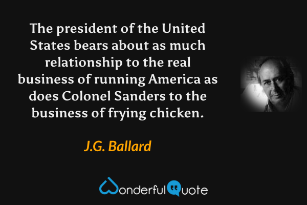 The president of the United States bears about as much relationship to the real business of running America as does Colonel Sanders to the business of frying chicken. - J.G. Ballard quote.