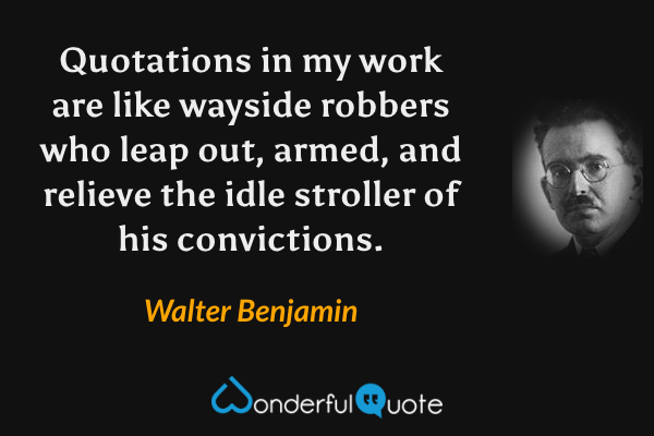 Quotations in my work are like wayside robbers who leap out, armed, and relieve the idle stroller of his convictions. - Walter Benjamin quote.