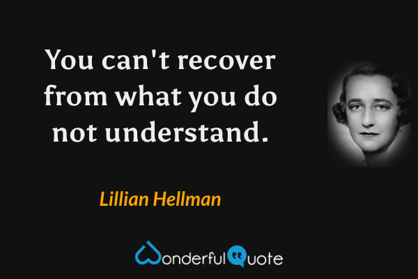 You can't recover from what you do not understand. - Lillian Hellman quote.