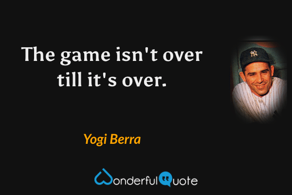 The game isn't over till it's over. - Yogi Berra quote.