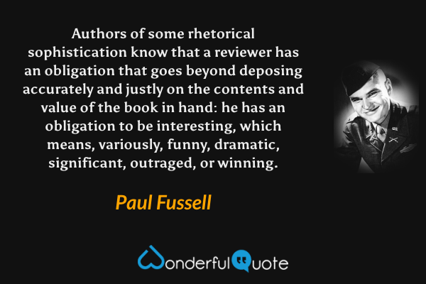 Authors of some rhetorical sophistication know that a reviewer has an obligation that goes beyond deposing accurately and justly on the contents and value of the book in hand: he has an obligation to be interesting, which means, variously, funny, dramatic, significant, outraged, or winning. - Paul Fussell quote.