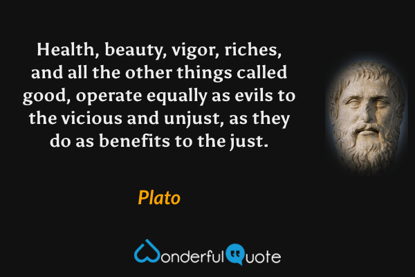 Health, beauty, vigor, riches, and all the other things called good, operate equally as evils to the vicious and unjust, as they do as benefits to the just. - Plato quote.