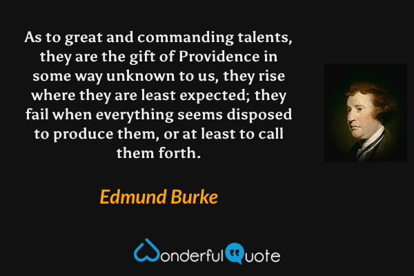 As to great and commanding talents, they are the gift of Providence in some way unknown to us, they rise where they are least expected; they fail when everything seems disposed to produce them, or at least to call them forth. - Edmund Burke quote.