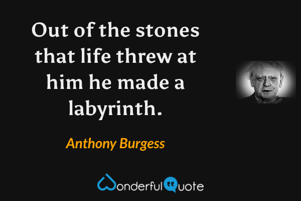 Out of the stones that life threw at him he made a labyrinth. - Anthony Burgess quote.