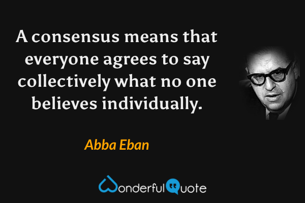 A consensus means that everyone agrees to say collectively what no one believes individually. - Abba Eban quote.