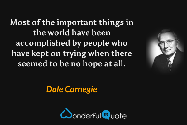 Most of the important things in the world have been accomplished by people who have kept on trying when there seemed to be no hope at all. - Dale Carnegie quote.