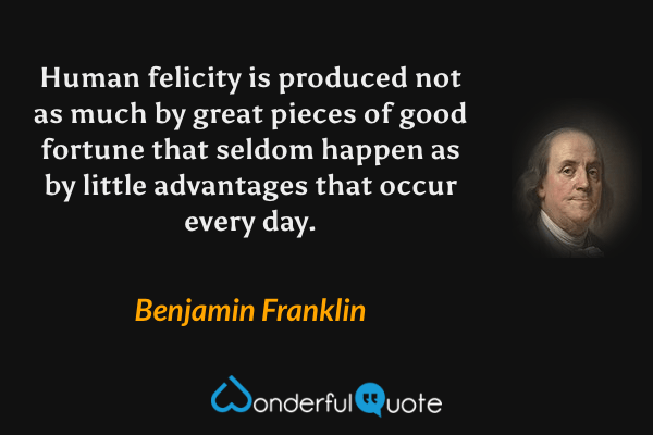 Human felicity is produced not as much by great pieces of good fortune that seldom happen as by little advantages that occur every day. - Benjamin Franklin quote.