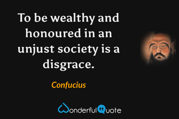 To be wealthy and honoured in an unjust society is a disgrace. - Confucius quote.