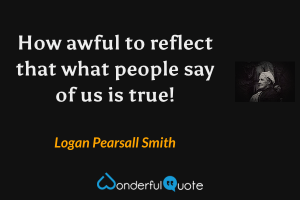 How awful to reflect that what people say of us is true! - Logan Pearsall Smith quote.