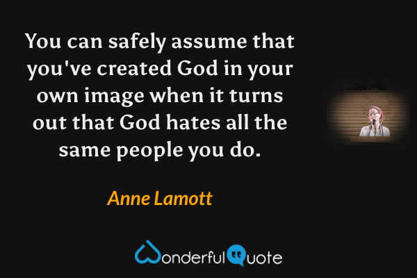 You can safely assume that you've created God in your own image when it turns out that God hates all the same people you do. - Anne Lamott quote.