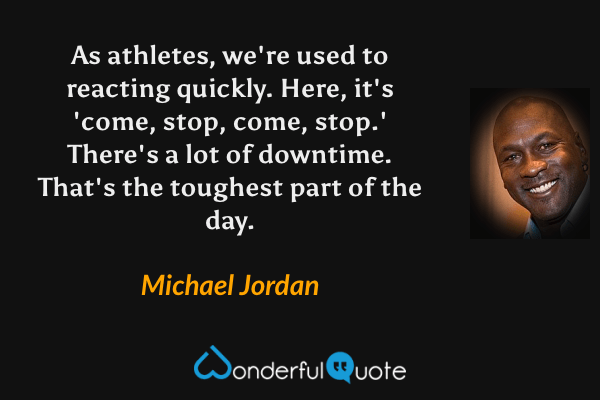 As athletes, we're used to reacting quickly. Here, it's 'come, stop, come, stop.' There's a lot of downtime. That's the toughest part of the day. - Michael Jordan quote.