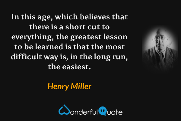 In this age, which believes that there is a short cut to everything, the greatest lesson to be learned is that the most difficult way is, in the long run, the easiest. - Henry Miller quote.