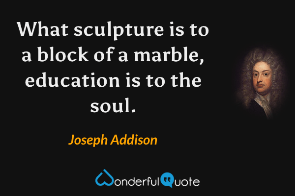 What sculpture is to a block of a marble, education is to the soul. - Joseph Addison quote.